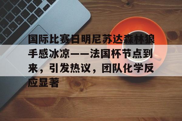 关于国际比赛日明尼苏达森林狼手感冰凉——法国杯节点到来，引发热议，团队化学反应显著的信息-澳门娱乐城